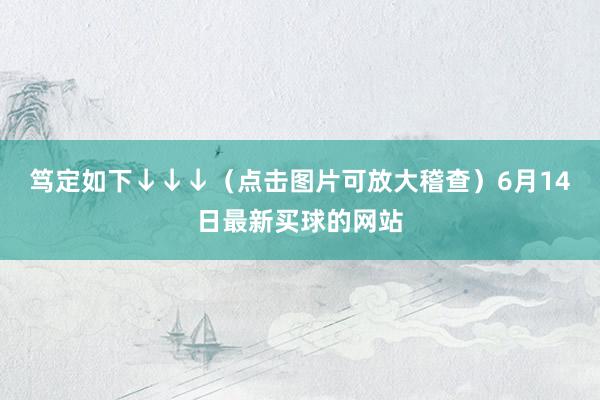 笃定如下↓↓↓（点击图片可放大稽查）6月14日最新买球的网站