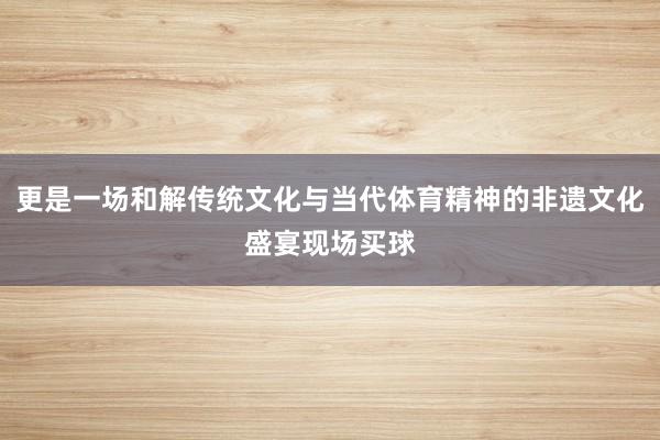 更是一场和解传统文化与当代体育精神的非遗文化盛宴现场买球