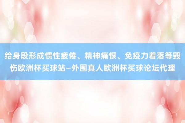 给身段形成惯性疲倦、精神痛恨、免疫力着落等毁伤欧洲杯买球站—外围真人欧洲杯买球论坛代理