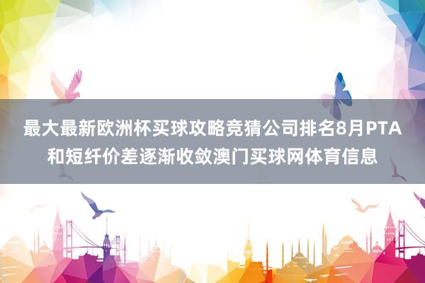 最大最新欧洲杯买球攻略竞猜公司排名8月PTA和短纤价差逐渐收敛澳门买球网体育信息