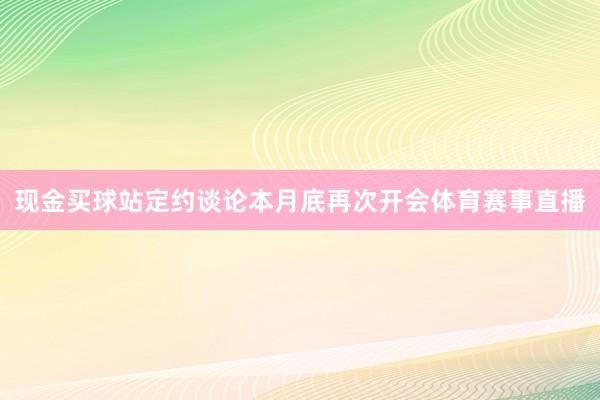 现金买球站定约谈论本月底再次开会体育赛事直播