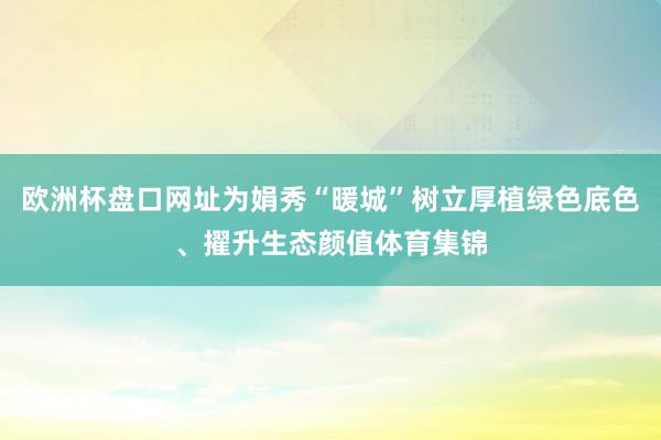 欧洲杯盘口网址为娟秀“暖城”树立厚植绿色底色、擢升生态颜值体育集锦