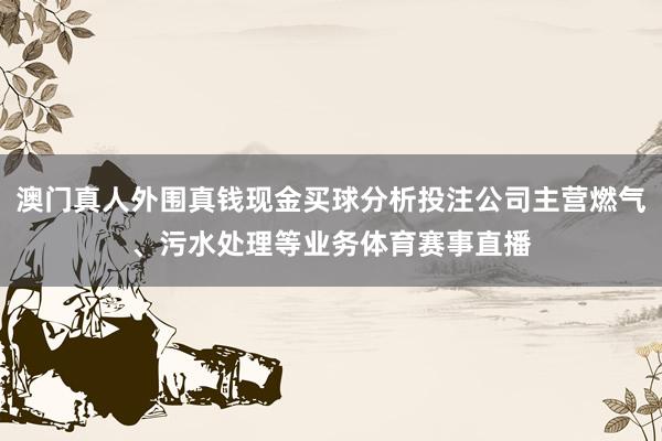 澳门真人外围真钱现金买球分析投注公司主营燃气、污水处理等业务体育赛事直播