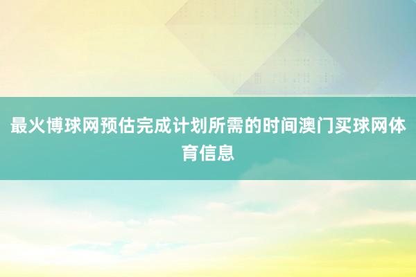 最火博球网预估完成计划所需的时间澳门买球网体育信息