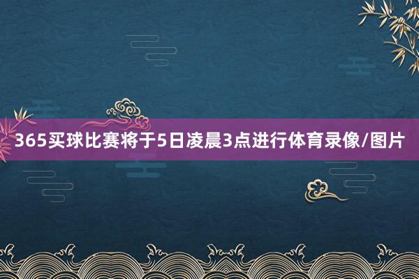 365买球比赛将于5日凌晨3点进行体育录像/图片