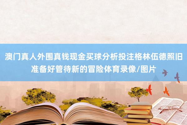 澳门真人外围真钱现金买球分析投注格林伍德照旧准备好管待新的冒险体育录像/图片