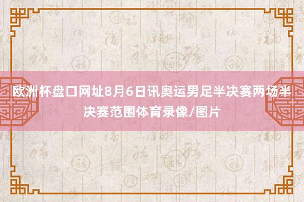 欧洲杯盘口网址8月6日讯奥运男足半决赛两场半决赛范围体育录像/图片