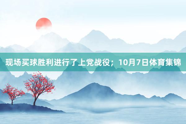 现场买球胜利进行了上党战役；10月7日体育集锦