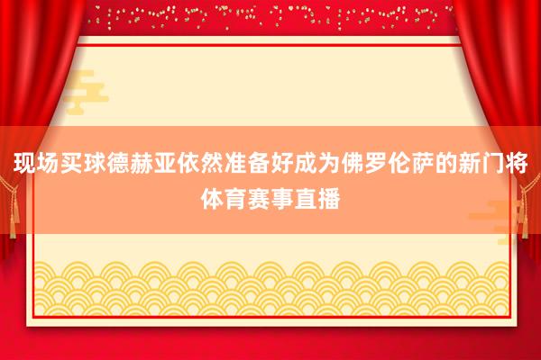 现场买球德赫亚依然准备好成为佛罗伦萨的新门将体育赛事直播