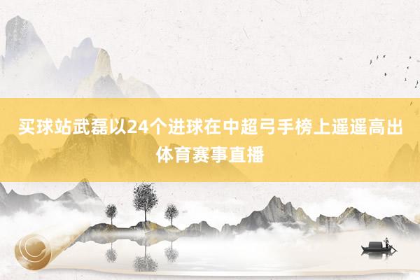 买球站武磊以24个进球在中超弓手榜上遥遥高出体育赛事直播