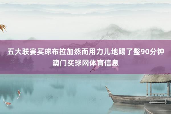 五大联赛买球布拉加然而用力儿地踢了整90分钟澳门买球网体育信息