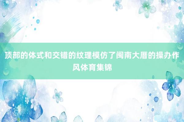 顶部的体式和交错的纹理模仿了闽南大厝的操办作风体育集锦