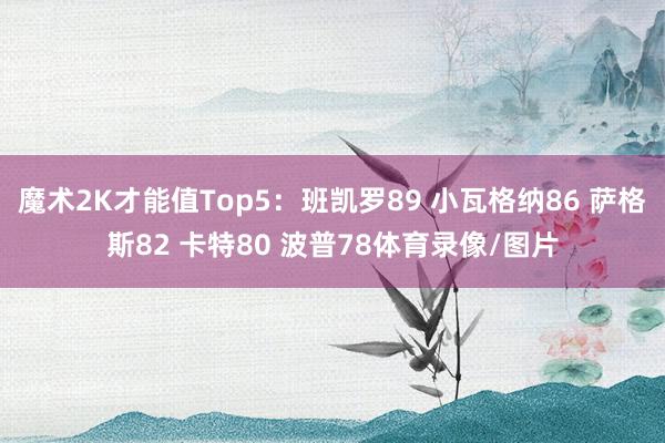 魔术2K才能值Top5：班凯罗89 小瓦格纳86 萨格斯82 卡特80 波普78体育录像/图片