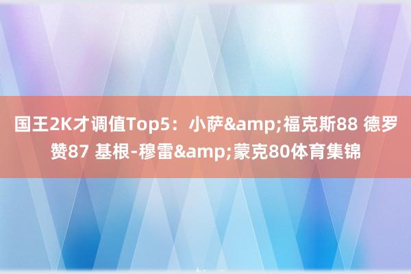 国王2K才调值Top5：小萨&福克斯88 德罗赞87 基根-穆雷&蒙克80体育集锦