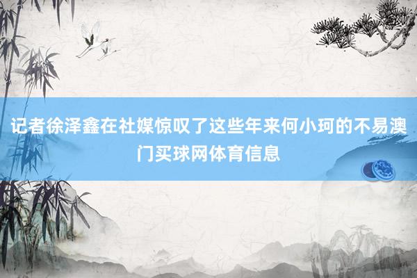 记者徐泽鑫在社媒惊叹了这些年来何小珂的不易澳门买球网体育信息