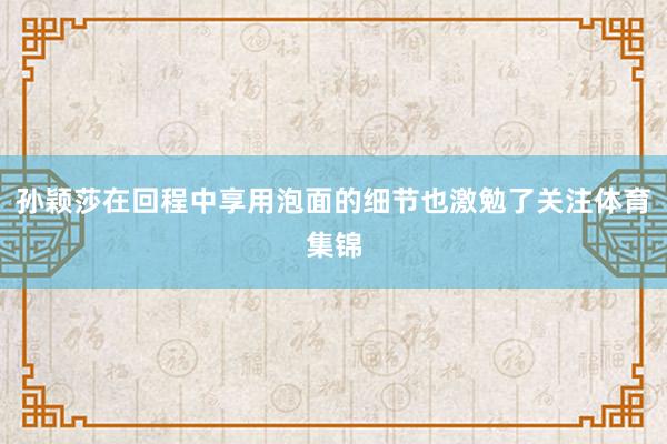 孙颖莎在回程中享用泡面的细节也激勉了关注体育集锦