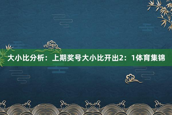 大小比分析：上期奖号大小比开出2：1体育集锦