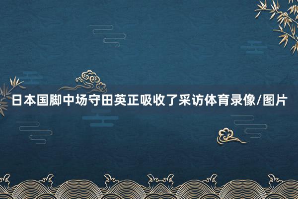 日本国脚中场守田英正吸收了采访体育录像/图片