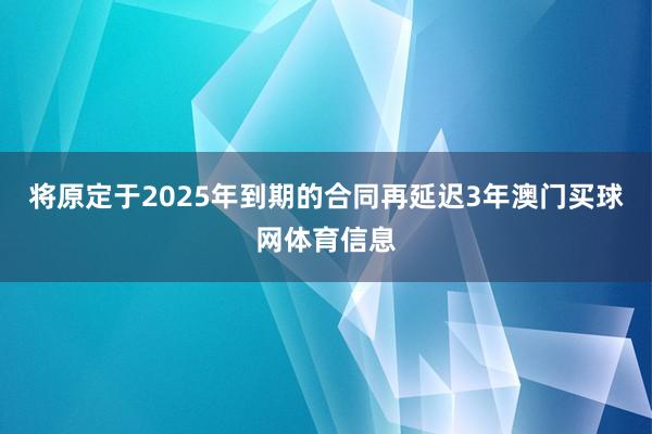 将原定于2025年到期的合同再延迟3年澳门买球网体育信息