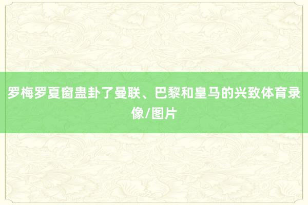 罗梅罗夏窗蛊卦了曼联、巴黎和皇马的兴致体育录像/图片