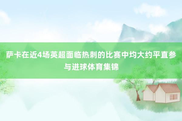 萨卡在近4场英超面临热刺的比赛中均大约平直参与进球体育集锦