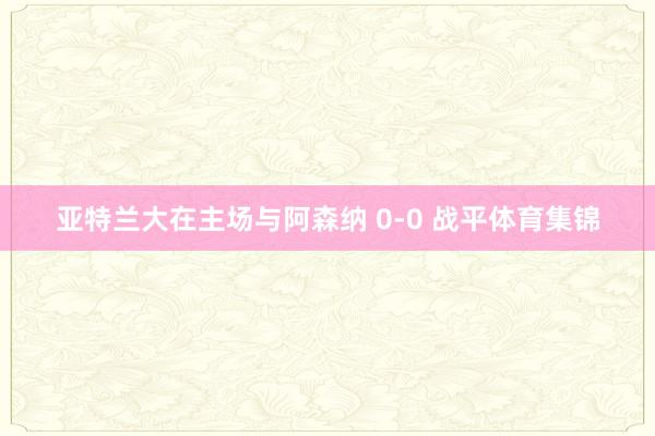 亚特兰大在主场与阿森纳 0-0 战平体育集锦