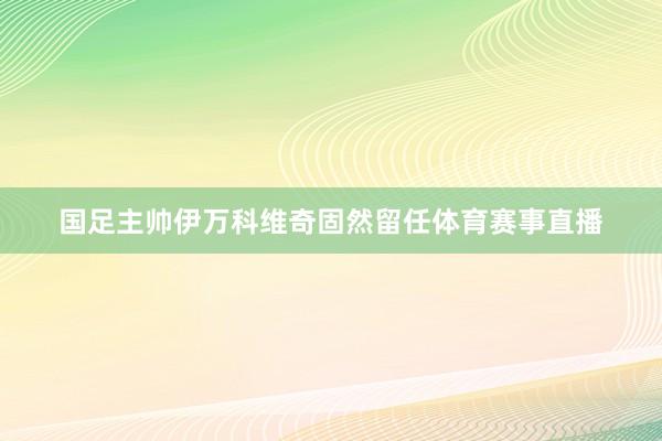 国足主帅伊万科维奇固然留任体育赛事直播