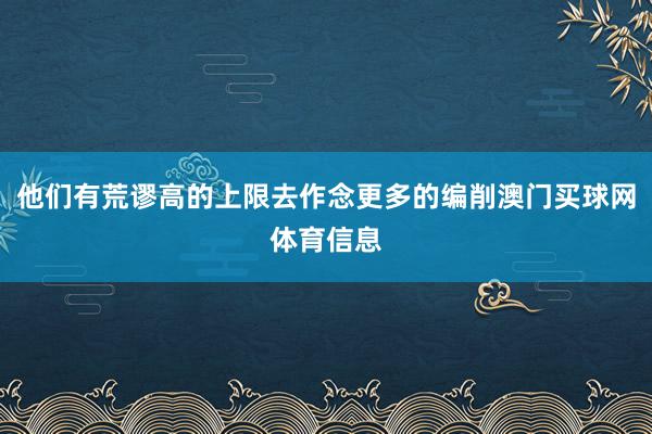 他们有荒谬高的上限去作念更多的编削澳门买球网体育信息