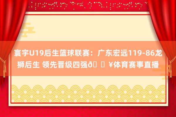 寰宇U19后生篮球联赛：广东宏远119-86龙狮后生 领先晋级四强🔥体育赛事直播