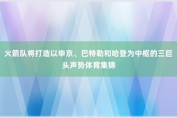 火箭队将打造以申京、巴特勒和哈登为中枢的三巨头声势体育集锦