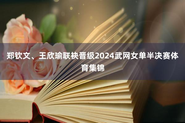 郑钦文、王欣瑜联袂晋级2024武网女单半决赛体育集锦