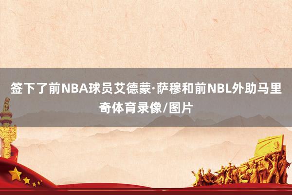 签下了前NBA球员艾德蒙·萨穆和前NBL外助马里奇体育录像/图片