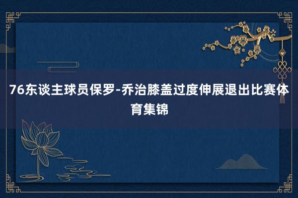 76东谈主球员保罗-乔治膝盖过度伸展退出比赛体育集锦